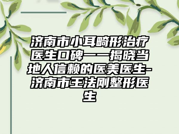 济南市小耳畸形治疗医生口碑一一揭晓当地人信赖的医美医生-济南市王法刚整形医生