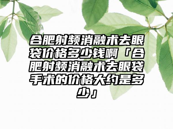 合肥射频消融术去眼袋价格多少钱啊「合肥射频消融术去眼袋手术的价格大约是多少」