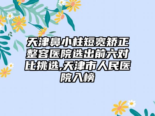 天津鼻小柱短宽矫正整容医院选出前六对比挑选,天津市人民医院入榜