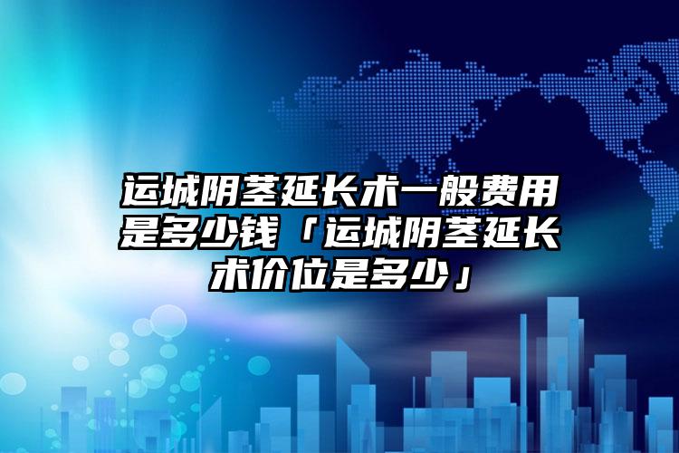 运城阴茎延长术一般费用是多少钱「运城阴茎延长术价位是多少」