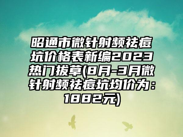 昭通市微针射频祛痘坑价格表新编2023热门拔草(8月-3月微针射频祛痘坑均价为：1882元)