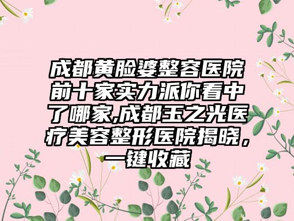 成都黄脸婆整容医院前十家实力派你看中了哪家,成都玉之光医疗美容整形医院揭晓，一键收藏