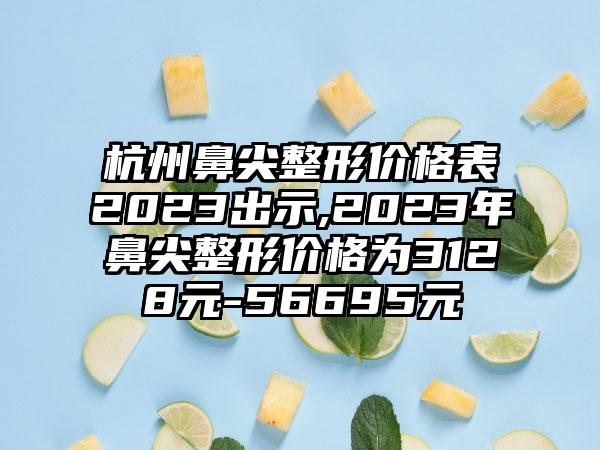 杭州鼻尖整形价格表2023出示,2023年鼻尖整形价格为3128元-56695元