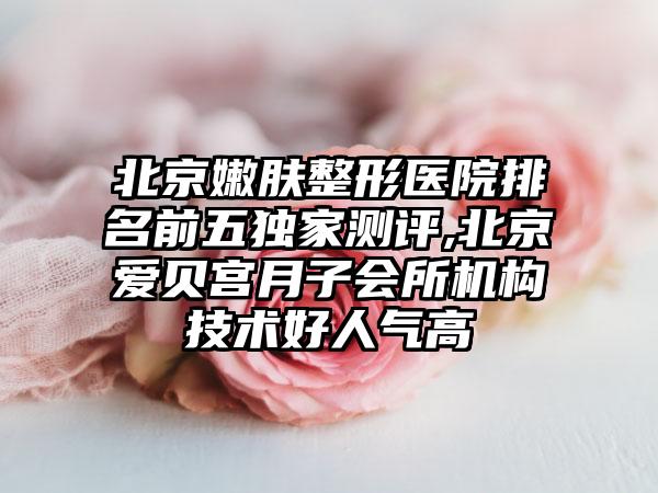 北京嫩肤整形医院排名前五特殊测评,北京爱贝宫月子会所机构技术好人气高