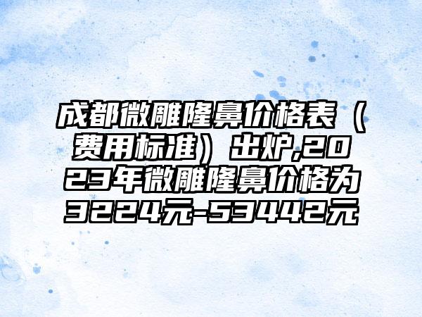 成都微雕隆鼻价格表（费用标准）出炉,2023年微雕隆鼻价格为3224元-53442元