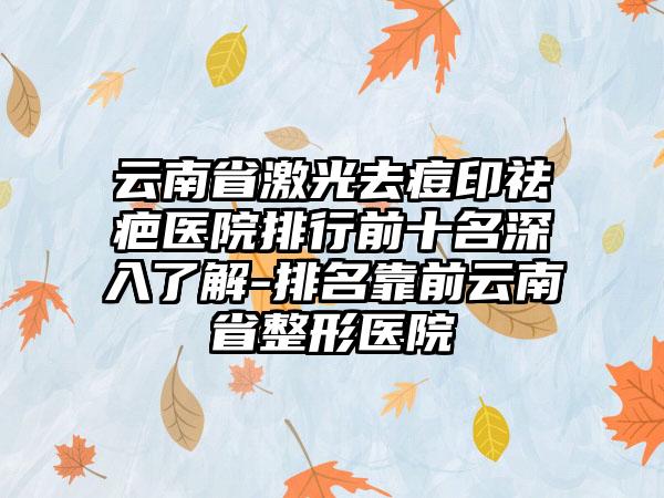 云南省激光去痘印祛疤医院排行前十名深入了解-排名靠前云南省整形医院