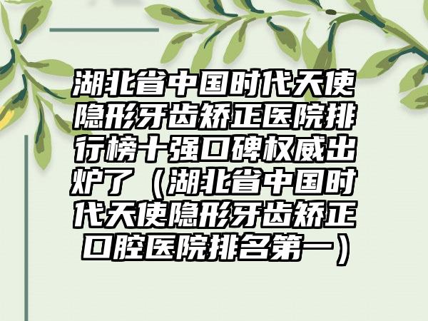 湖北省中国时代天使隐形牙齿矫正医院排行榜十强口碑权威出炉了（湖北省中国时代天使隐形牙齿矫正口腔医院排名第一）