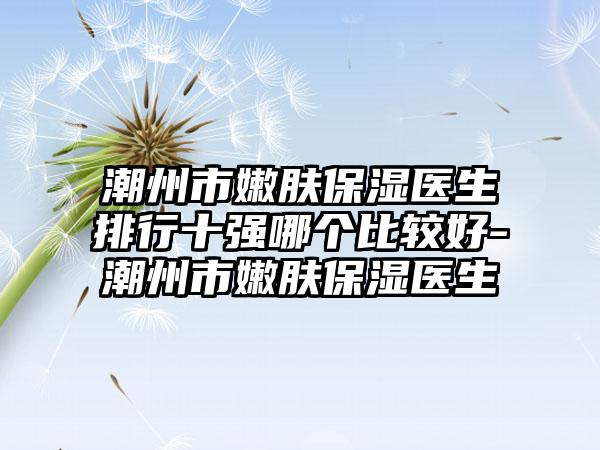 潮州市嫩肤保湿医生排行十强哪个比较好-潮州市嫩肤保湿医生