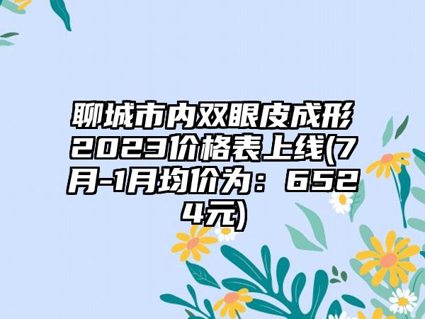 聊城市内双眼皮成形2023价格表上线(7月-1月均价为：6524元)