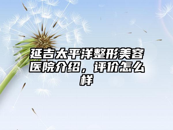 延吉太平洋整形美容医院介绍，评价怎么样