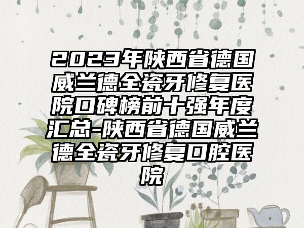 2023年陕西省德国威兰德全瓷牙修复医院口碑榜前十强年度汇总-陕西省德国威兰德全瓷牙修复口腔医院