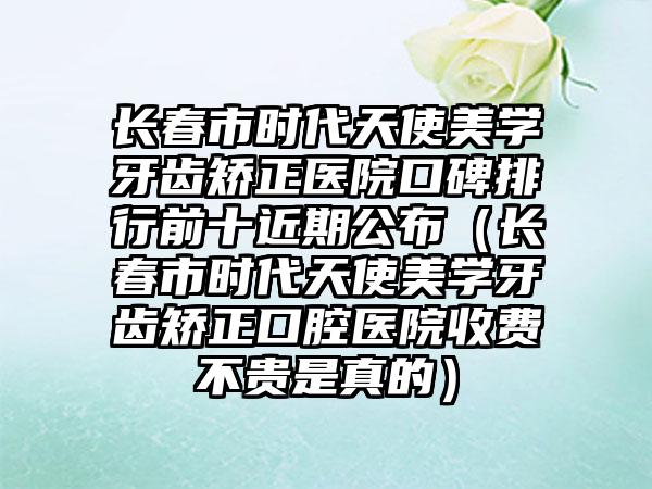 长春市时代天使美学牙齿矫正医院口碑排行前十近期公布（长春市时代天使美学牙齿矫正口腔医院收费不贵是真的）