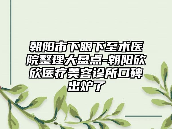 朝阳市下眼下至术医院整理大盘点-朝阳欣欣医疗美容诊所口碑出炉了