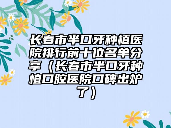 长春市半口牙种植医院排行前十位名单分享（长春市半口牙种植口腔医院口碑出炉了）