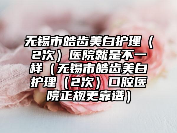 无锡市皓齿美白护理（2次）医院就是不一样（无锡市皓齿美白护理（2次）口腔医院正规更靠谱）