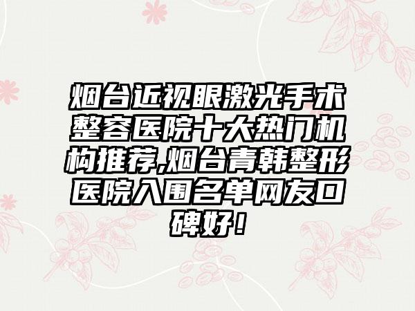 烟台近视眼激光手术整容医院十大热门机构推荐,烟台青韩整形医院入围名单网友口碑好！