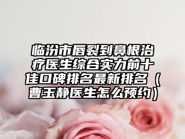 临汾市唇裂到鼻有效治疗疗医生综合实力前十佳口碑排名非常新排名（曹玉静医生怎么预约）