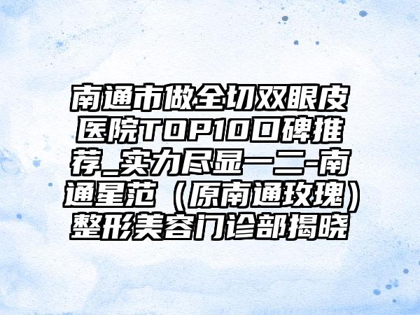 南通市做全切双眼皮医院TOP10口碑推荐_实力尽显一二-南通星范（原南通玫瑰）整形美容门诊部揭晓