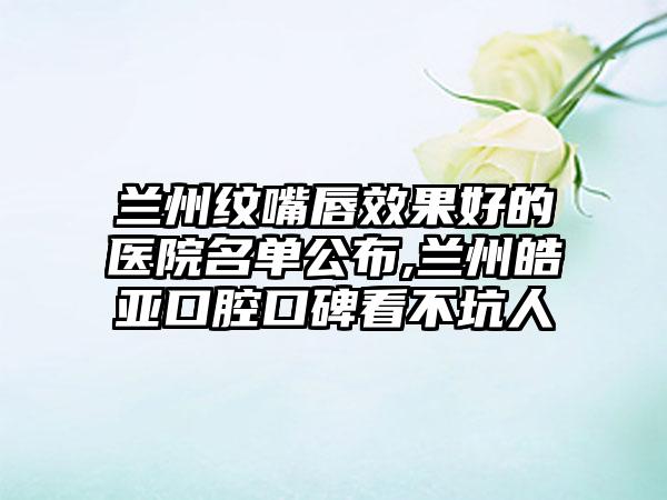 兰州纹嘴唇成果好的医院名单公布,兰州皓亚口腔口碑看不坑人