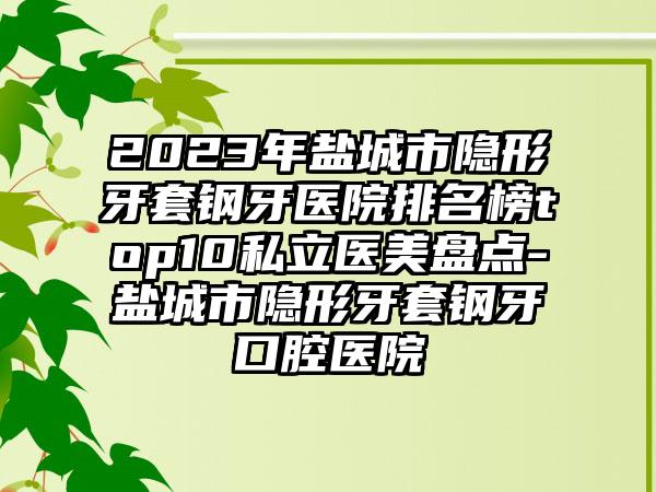 2023年盐城市隐形牙套钢牙医院排名榜top10私立医美盘点-盐城市隐形牙套钢牙口腔医院