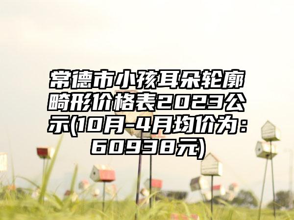 常德市小孩耳朵轮廓畸形价格表2023公示(10月-4月均价为：60938元)