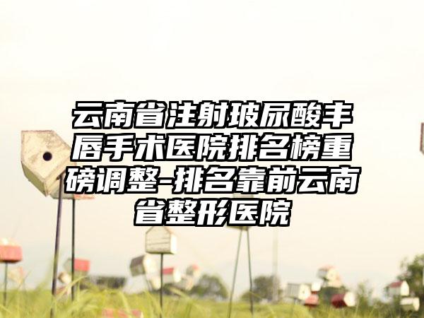 云南省注射玻尿酸丰唇手术医院排名榜重磅调整-排名靠前云南省整形医院