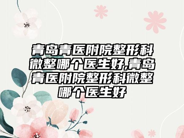 青岛青医附院整形科微整哪个医生好,青岛青医附院整形科微整哪个医生好