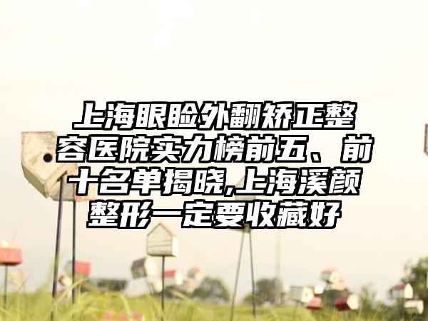 上海眼睑外翻矫正整容医院实力榜前五、前十名单揭晓,上海溪颜整形一定要收藏好