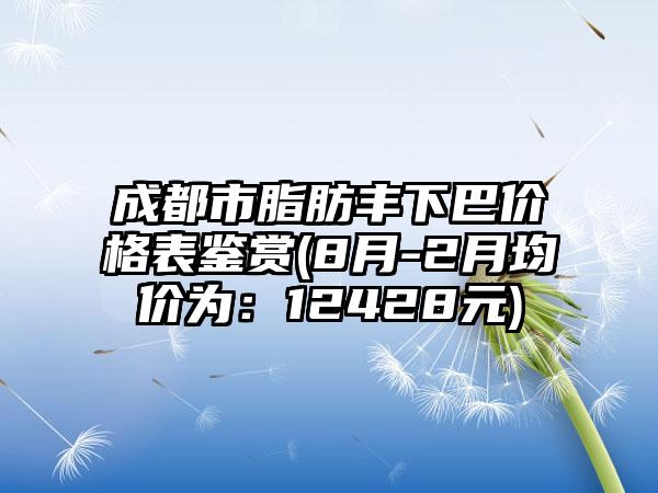 成都市脂肪丰下巴价格表鉴赏(8月-2月均价为：12428元)