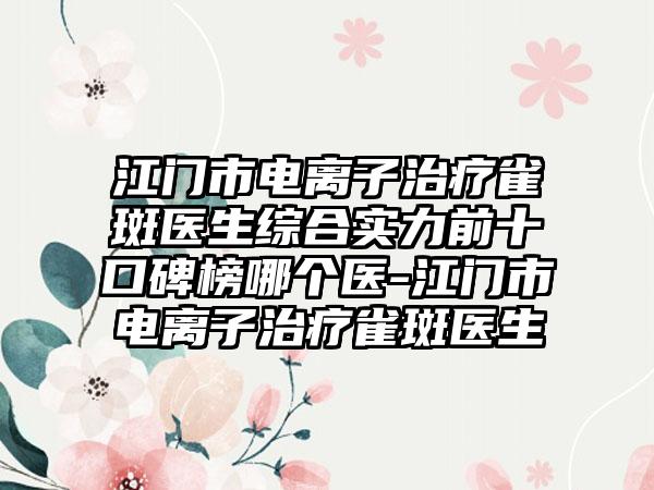 江门市电离子治疗雀斑医生综合实力前十口碑榜哪个医-江门市电离子治疗雀斑医生