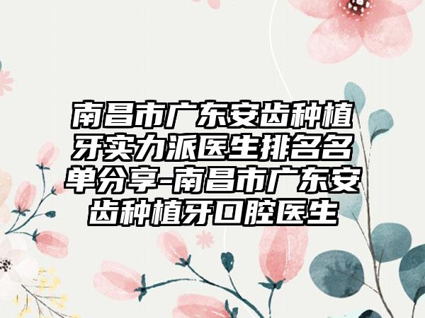 南昌市广东安齿种植牙实力派医生排名名单分享-南昌市广东安齿种植牙口腔医生