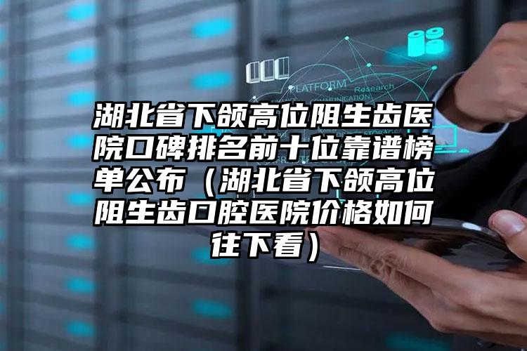 湖北省下颌高位阻生齿医院口碑排名前十位靠谱榜单公布（湖北省下颌高位阻生齿口腔医院价格如何往下看）