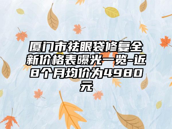 厦门市祛眼袋修复全新价格表曝光一览-近8个月均价为4980元