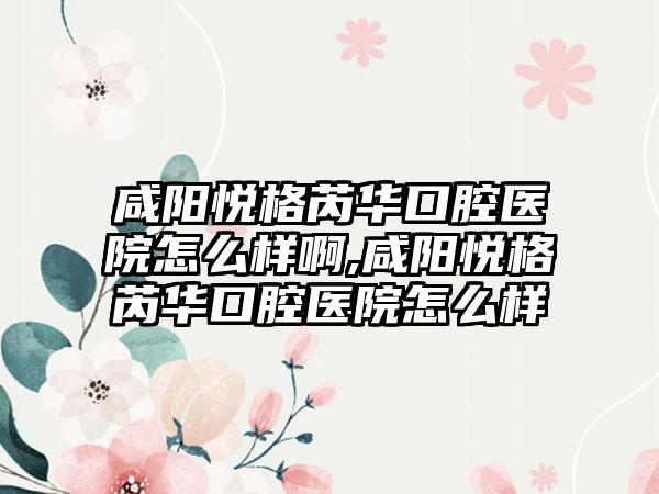 咸阳悦格芮华口腔医院怎么样啊,咸阳悦格芮华口腔医院怎么样