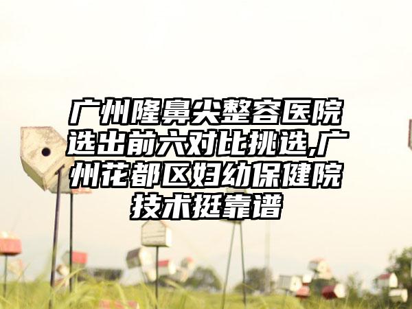 广州隆鼻尖整容医院选出前六对比挑选,广州花都区妇幼保健院技术挺靠谱