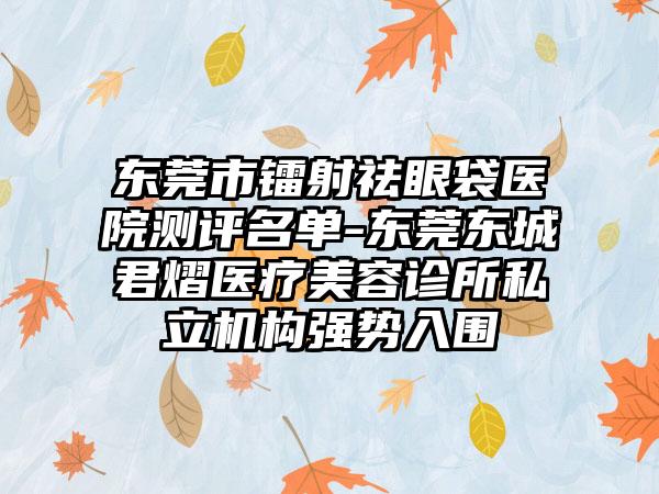 东莞市镭射祛眼袋医院测评名单-东莞东城君熠医疗美容诊所私立机构强势入围