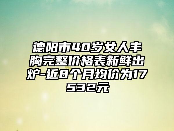 德阳市40岁女人丰胸完整价格表新鲜出炉-近8个月均价为17532元