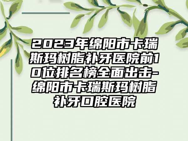 2023年绵阳市卡瑞斯玛树脂补牙医院前10位排名榜多面出击-绵阳市卡瑞斯玛树脂补牙口腔医院
