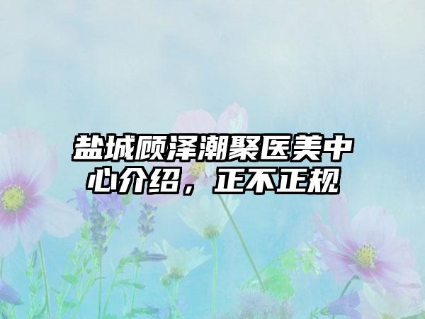 盐城顾泽潮聚医美中心介绍，正不正规