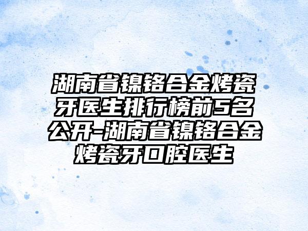 湖南省镍铬合金烤瓷牙医生排行榜前5名公开-湖南省镍铬合金烤瓷牙口腔医生