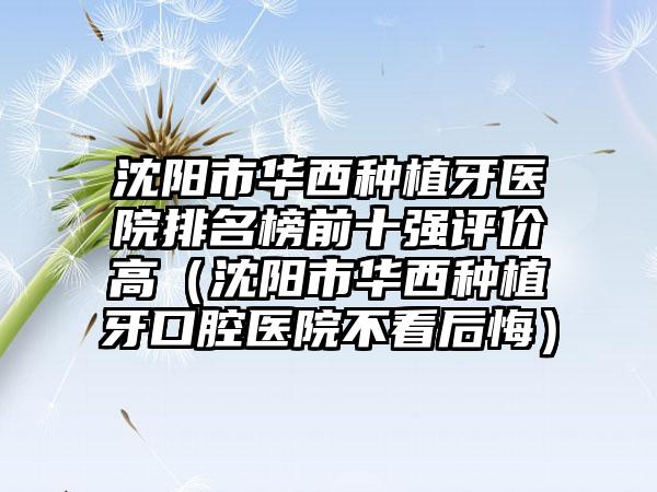 沈阳市华西种植牙医院排名榜前十强评价高（沈阳市华西种植牙口腔医院不看后悔）