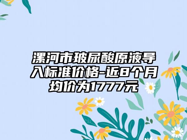 漯河市玻尿酸原液导入标准价格-近8个月均价为1777元