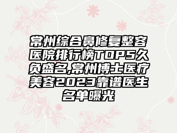 常州综合鼻修复整容医院排行榜TOP5久负盛名,常州博士医疗美容2023靠谱医生名单曝光