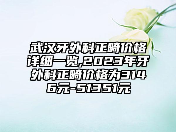 武汉牙外科正畸价格详细一览,2023年牙外科正畸价格为3146元-51351元