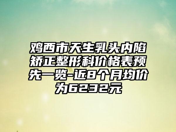 鸡西市天生乳头内陷矫正整形科价格表预先一览-近8个月均价为6232元