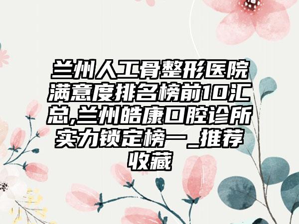 兰州人工骨整形医院满意度排名榜前10汇总,兰州皓康口腔诊所实力锁定榜一_推荐收藏