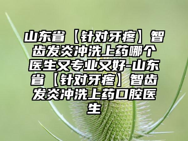 山东省【针对牙疼】智齿发炎冲洗上药哪个医生又正规又好-山东省【针对牙疼】智齿发炎冲洗上药口腔医生