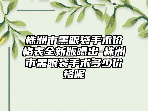 株洲市黑眼袋手术价格表全新版曝出-株洲市黑眼袋手术多少价格呢