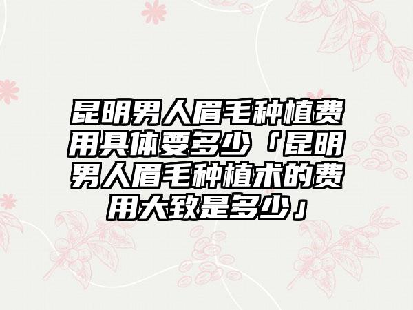 昆明男人眉毛种植费用具体要多少「昆明男人眉毛种植术的费用大致是多少」