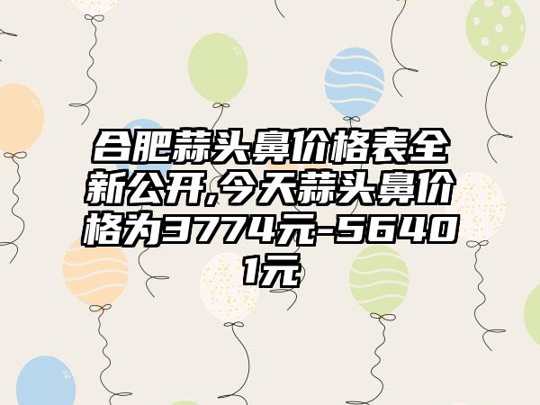 合肥蒜头鼻价格表全新公开,今天蒜头鼻价格为3774元-56401元